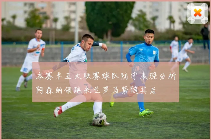 本赛季五大联赛球队防守表现分析阿森纳领跑米兰罗马紧随其后