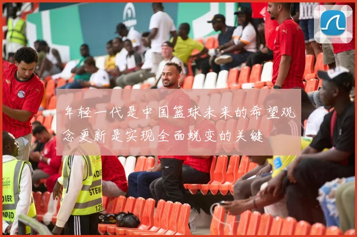 年轻一代是中国篮球未来的希望观念更新是实现全面蜕变的关键