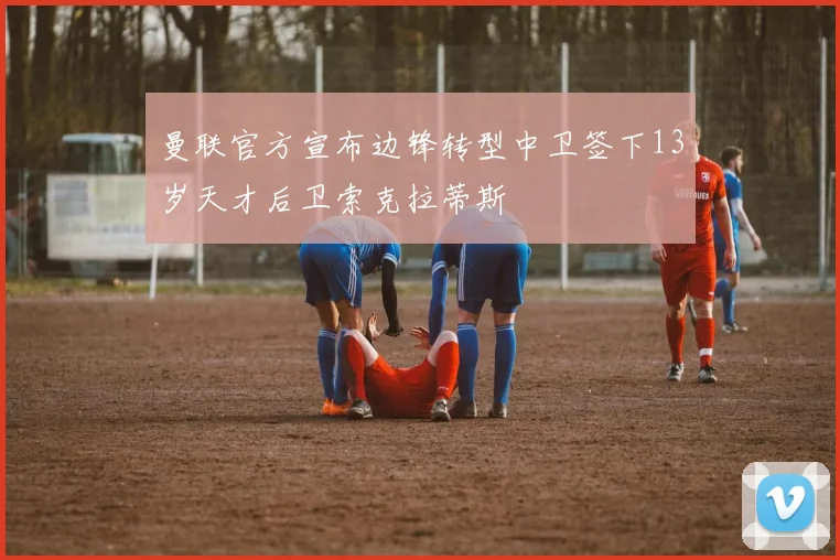 曼联官方宣布边锋转型中卫签下13岁天才后卫索克拉蒂斯