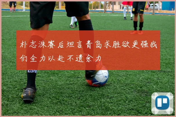 朴志洙赛后坦言青岛求胜欲更强我们全力以赴不遗余力