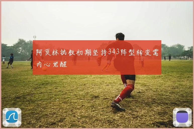 阿莫林执教初期坚持343阵型转变需内心觉醒