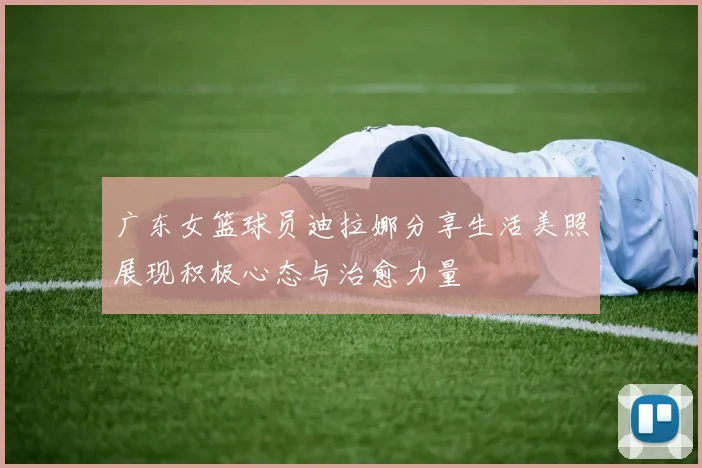 广东女篮球员迪拉娜分享生活美照展现积极心态与治愈力量