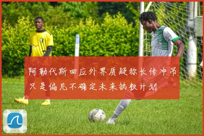阿勒代斯回应外界质疑称长传冲吊只是偏见不确定未来执教计划