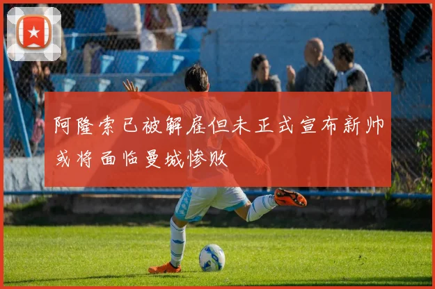阿隆索已被解雇但未正式宣布新帅或将面临曼城惨败