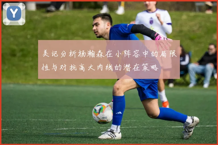 美记分析杨瀚森在小阵容中的局限性与对抗高大内线的潜在策略